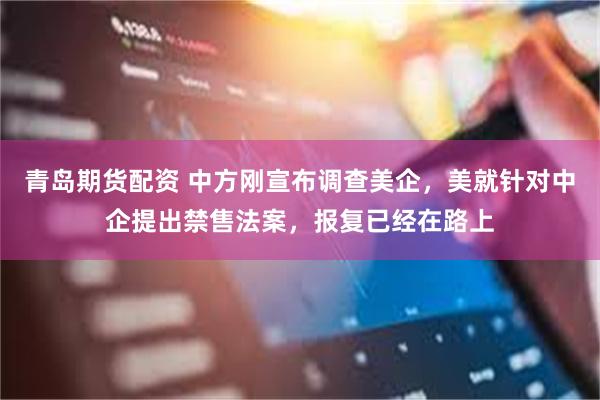 青岛期货配资 中方刚宣布调查美企，美就针对中企提出禁售法案，报复已经在路上