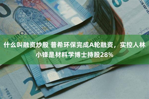 什么叫融资炒股 普希环保完成A轮融资，实控人林小锋是材料学博士持股28%