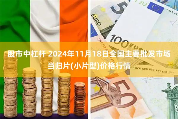 股市中杠杆 2024年11月18日全国主要批发市场当归片(小片型)价格行情