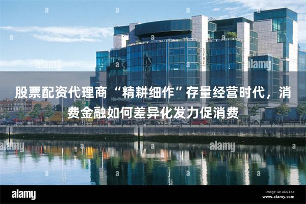 股票配资代理商 “精耕细作”存量经营时代，消费金融如何差异化发力促消费