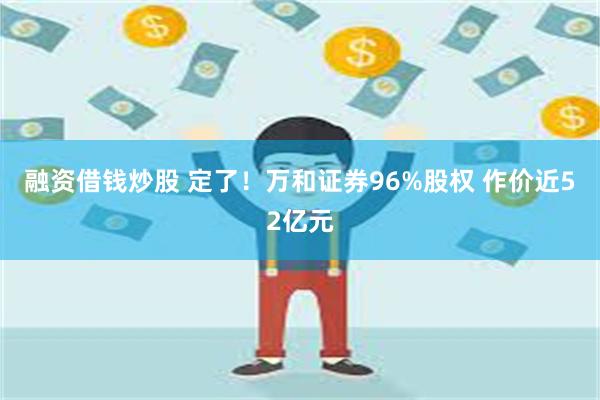 融资借钱炒股 定了！万和证券96%股权 作价近52亿元