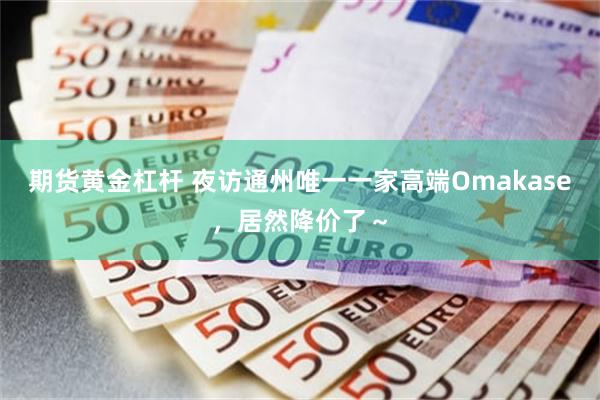 期货黄金杠杆 夜访通州唯一一家高端Omakase，居然降价了～