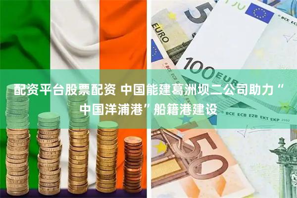 配资平台股票配资 中国能建葛洲坝二公司助力“中国洋浦港”船籍港建设