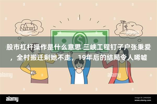 股市杠杆操作是什么意思 三峡工程钉子户张秉爱，全村搬迁剩她不走，19年后的结局令人唏嘘