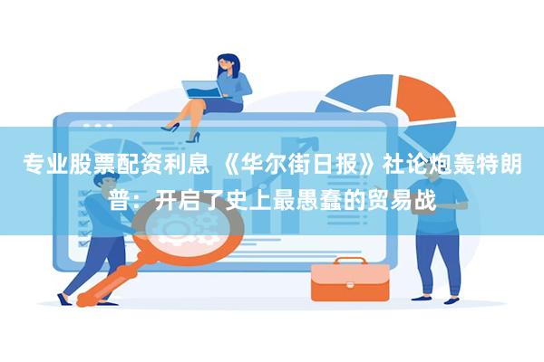专业股票配资利息 《华尔街日报》社论炮轰特朗普：开启了史上最愚蠢的贸易战