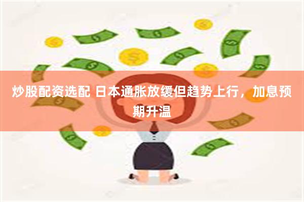 炒股配资选配 日本通胀放缓但趋势上行，加息预期升温
