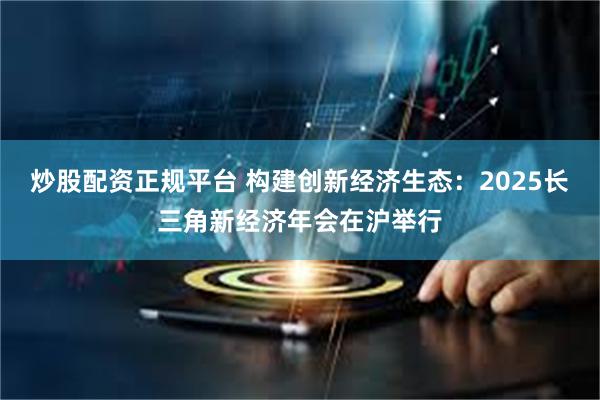 炒股配资正规平台 构建创新经济生态：2025长三角新经济年会在沪举行