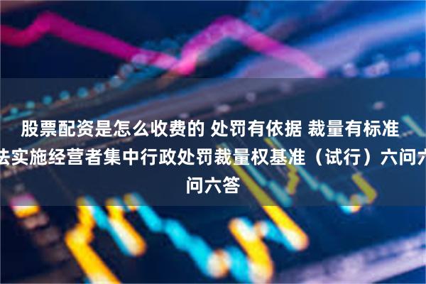 股票配资是怎么收费的 处罚有依据 裁量有标准 违法实施经营者集中行政处罚裁量权基准（试行）六问六答