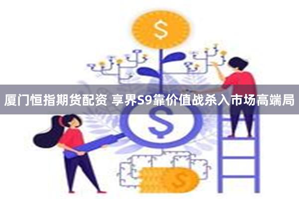 厦门恒指期货配资 享界S9靠价值战杀入市场高端局