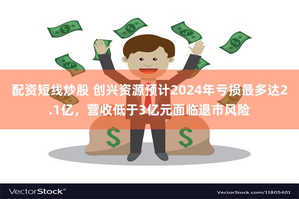 配资短线炒股 创兴资源预计2024年亏损最多达2.1亿，营收低于3亿元面临退市风险