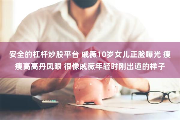 安全的杠杆炒股平台 戚薇10岁女儿正脸曝光 瘦瘦高高丹凤眼 很像戚薇年轻时刚出道的样子