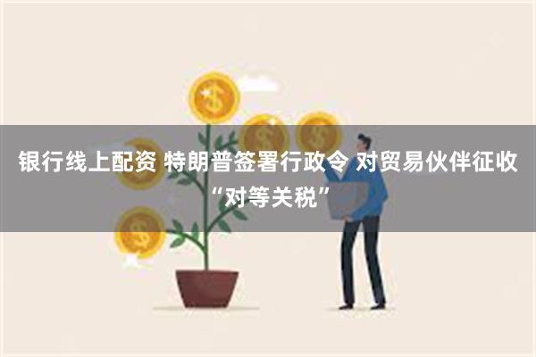 银行线上配资 特朗普签署行政令 对贸易伙伴征收“对等关税”