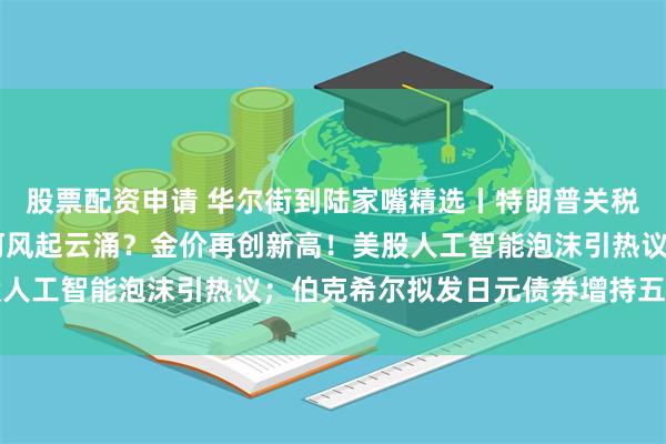 股票配资申请 华尔街到陆家嘴精选丨特朗普关税大棒落下 全球市场如何风起云涌？金价再创新高！美股人工智能泡沫引热议；伯克希尔拟发日元债券增持五大商社