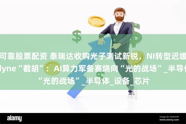 可靠股票配资 泰瑞达收购光子测试新锐，NI转型迟缓，反被Teradyne“截胡”：AI算力军备赛烧向“光的战场”_半导体_设备_芯片