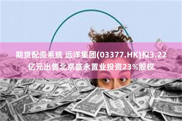 期货配资系统 远洋集团(03377.HK)拟3.22亿元出售北京盛永置业投资23%股权