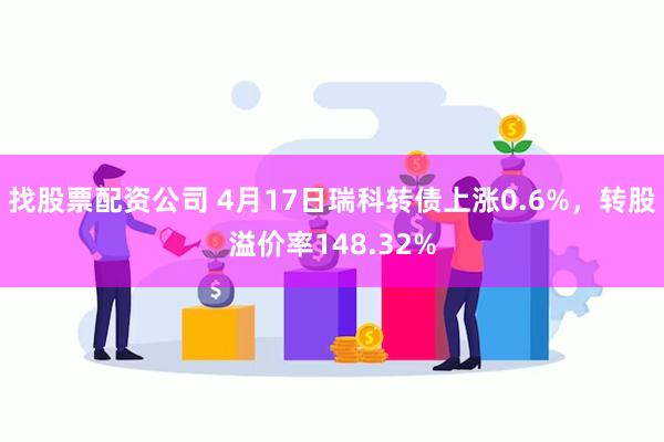 找股票配资公司 4月17日瑞科转债上涨0.6%，转股溢价率148.32%