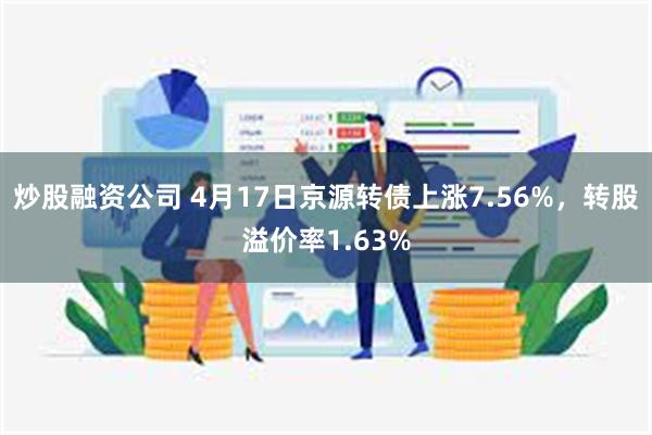 炒股融资公司 4月17日京源转债上涨7.56%，转股溢价率1.63%