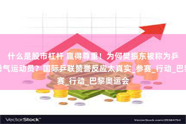 什么是股市杠杆 赢得尊重！为何樊振东被称为乒坛最有勇气运动员？国际乒联赞誉反应太真实_参赛_行动_巴黎奥运会