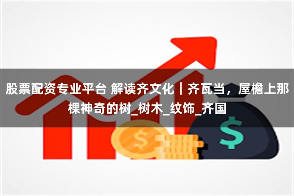 股票配资专业平台 解读齐文化｜齐瓦当，屋檐上那棵神奇的树_树木_纹饰_齐国