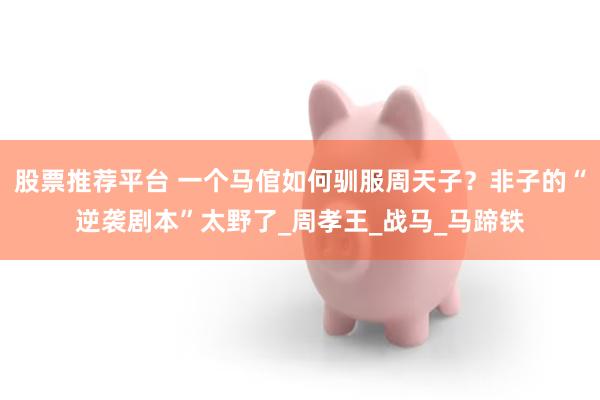 股票推荐平台 一个马倌如何驯服周天子？非子的“逆袭剧本”太野了_周孝王_战马_马蹄铁