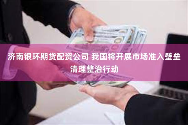 济南银环期货配资公司 我国将开展市场准入壁垒清理整治行动