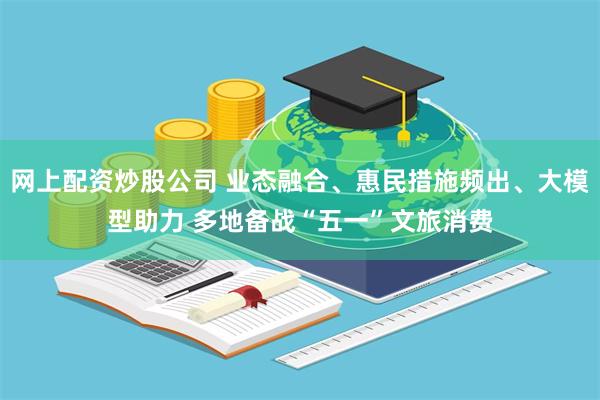 网上配资炒股公司 业态融合、惠民措施频出、大模型助力 多地备战“五一”文旅消费