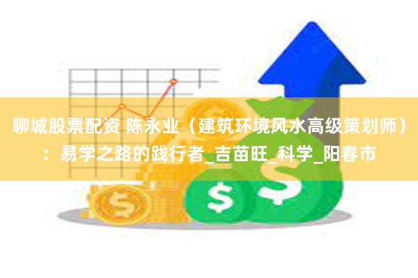 聊城股票配资 陈永业（建筑环境风水高级策划师）：易学之路的践行者_吉苗旺_科学_阳春市