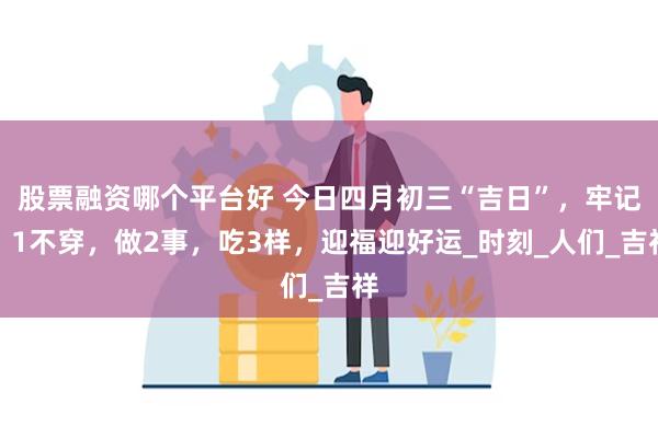 股票融资哪个平台好 今日四月初三“吉日”，牢记：1不穿，做2事，吃3样，迎福迎好运_时刻_人们_吉祥