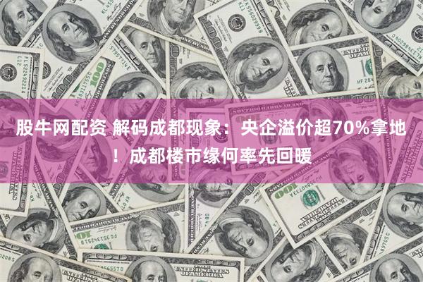 股牛网配资 解码成都现象：央企溢价超70%拿地！成都楼市缘何率先回暖