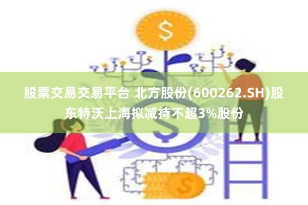 股票交易交易平台 北方股份(600262.SH)股东特沃上海拟减持不超3%股份