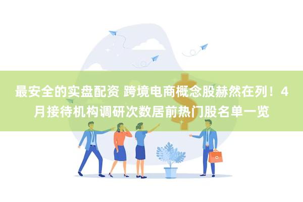 最安全的实盘配资 跨境电商概念股赫然在列！4月接待机构调研次数居前热门股名单一览