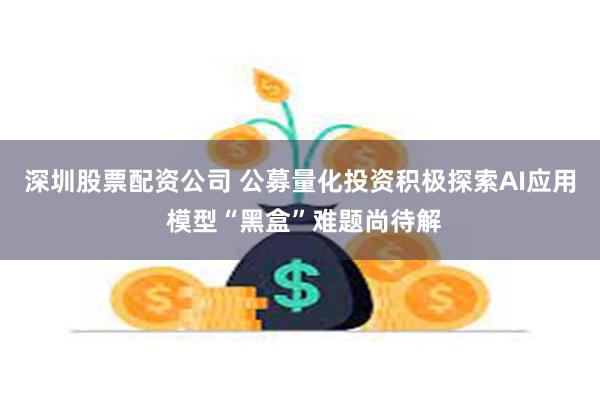 深圳股票配资公司 公募量化投资积极探索AI应用 模型“黑盒”难题尚待解