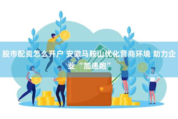股市配资怎么开户 安徽马鞍山优化营商环境 助力企业 “加速跑”