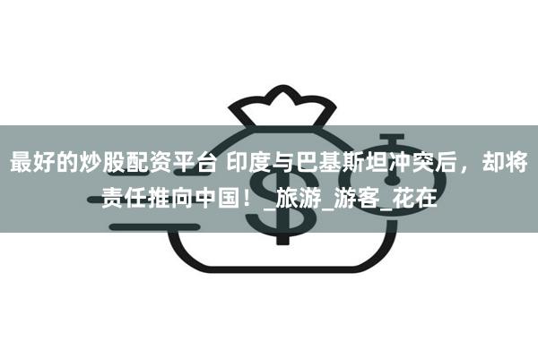 最好的炒股配资平台 印度与巴基斯坦冲突后，却将责任推向中国！_旅游_游客_花在