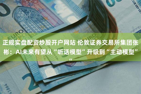 正规实盘配资炒股开户网站 伦敦证券交易所集团张彬：AI未来有望从“听话模型”升级到“主动模型”
