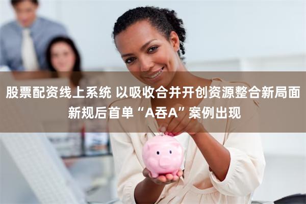 股票配资线上系统 以吸收合并开创资源整合新局面 新规后首单“A吞A”案例出现