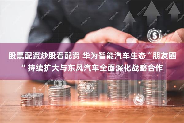 股票配资炒股看配资 华为智能汽车生态“朋友圈”持续扩大与东风汽车全面深化战略合作