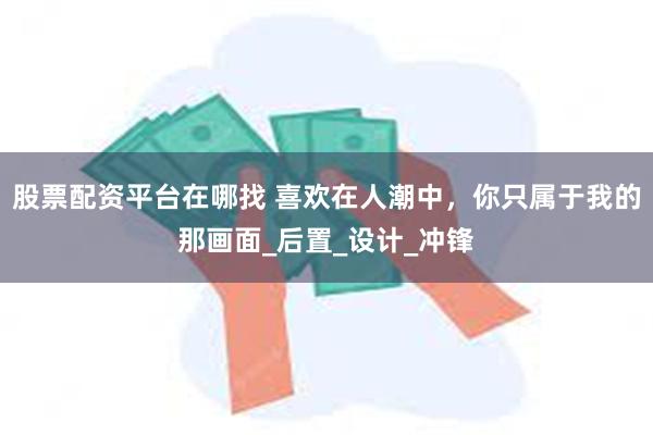 股票配资平台在哪找 喜欢在人潮中，你只属于我的那画面_后置_设计_冲锋