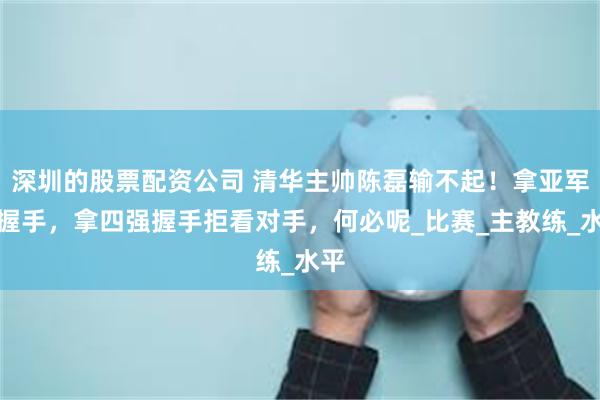 深圳的股票配资公司 清华主帅陈磊输不起！拿亚军不握手，拿四强握手拒看对手，何必呢_比赛_主教练_水平