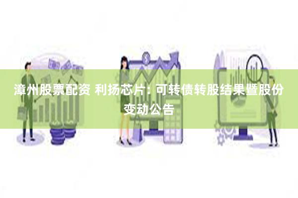 漳州股票配资 利扬芯片: 可转债转股结果暨股份变动公告