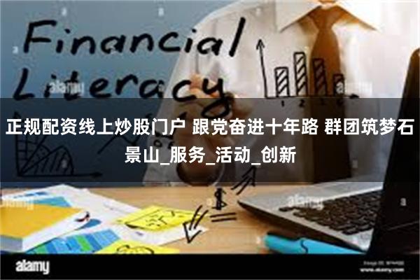 正规配资线上炒股门户 跟党奋进十年路 群团筑梦石景山_服务_活动_创新