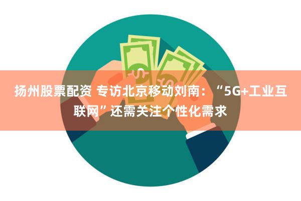 扬州股票配资 专访北京移动刘南：“5G+工业互联网”还需关注个性化需求