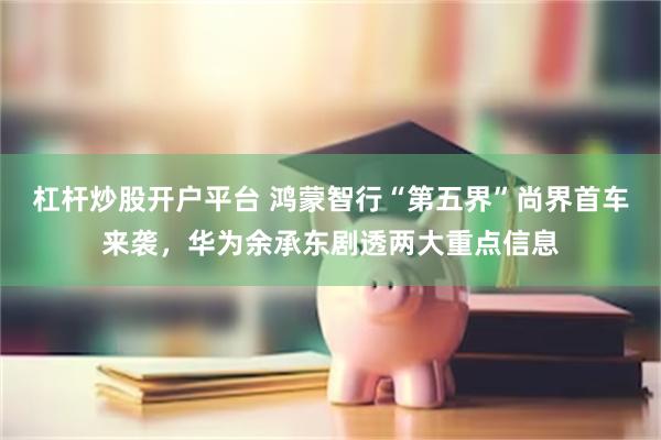 杠杆炒股开户平台 鸿蒙智行“第五界”尚界首车来袭，华为余承东剧透两大重点信息