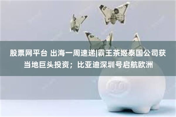 股票网平台 出海一周速递|霸王茶姬泰国公司获当地巨头投资；比亚迪深圳号启航欧洲