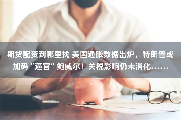 期货配资到哪里找 美国通胀数据出炉，特朗普或加码“逼宫”鲍威尔！关税影响仍未消化……