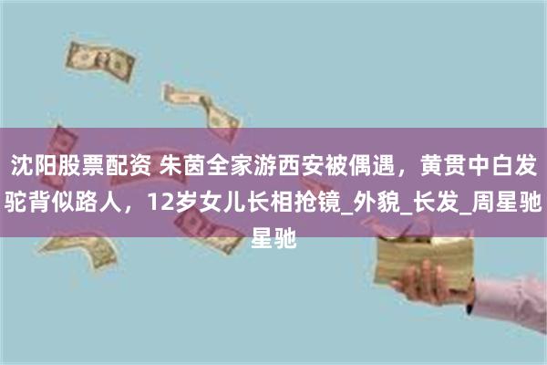 沈阳股票配资 朱茵全家游西安被偶遇，黄贯中白发驼背似路人，12岁女儿长相抢镜_外貌_长发_周星驰