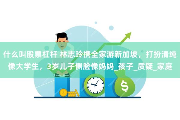 什么叫股票杠杆 林志玲携全家游新加坡，打扮清纯像大学生，3岁儿子侧脸像妈妈_孩子_质疑_家庭