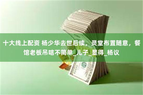 十大线上配资 杨少华去世后续，灵堂布置随意，餐馆老板吊唁不简单_儿子_显得_杨议