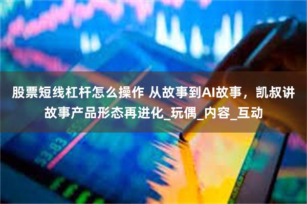 股票短线杠杆怎么操作 从故事到AI故事，凯叔讲故事产品形态再进化_玩偶_内容_互动
