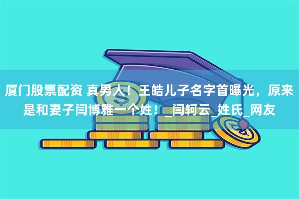 厦门股票配资 真男人！王皓儿子名字首曝光，原来是和妻子闫博雅一个姓！_闫轲云_姓氏_网友